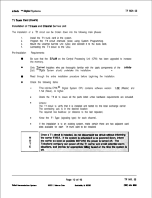 Page 128hifnife m Diiltal SystemsTF NO: 58
Tl Trud Card (Coded)
Installation of Tl trunk and Chsmel Service Unit
The installation of a Tl circuit can be broken down into the following main phases:
1.Install the Tl trunk card in the system.
2.Program the Tl circuit channels (lines) using System Programming.
3.Mount the Channel Service Unit (CSU) and connect it to the trunk card,
4.Connecting the Tl circuit to the CSU.
Pre-Installation Requirements:
0Be sure that the SBAM on the Central Processing Unit (CPU) has...