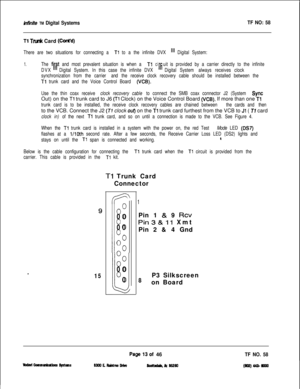 Page 131infinite TM Digital SystemsTF NO: 58
Tl Trunk Card (Cti’d)
There are two situations for connecting a Tl to a the infinite DVX ill Digital System:
1.The fir#t and most prevalent situation is when a TlciIfiuitis provided by a carrier directly to the infinite
DVXDigital System. In this case the infinite DVXDigital System always receives clock
synchronization from the carrier and the receive clock recovery cable should be installed between the
Tl trunk card and the Voice Control Board (VCB).
Use the thin...