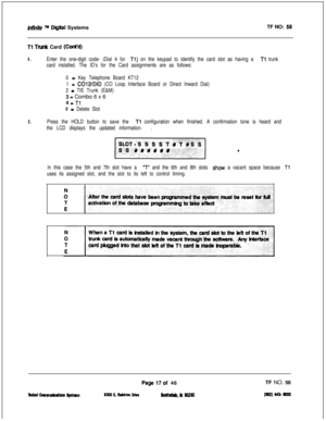 Page 135inMite m Dlltal SystemsTF NO: 58
Tl Tank Card (Cont’d)
4.Enter the one-digit code- (Dial 4 for Tl) on the keypad to identify the card slot as having a Tl trunk
card installed. The ID’s for the Card assignments are as follows:
0 
= Key Telephone Board KT12
1 
= C012/DID (CO Loop Interface Board or Direct Inward Dial)
2 
= TIE Trunk (E&M)3 
= Combo 6 x 6
4 
a Tl
# = Delete Slot
5.Press the HOLD button to save the Tl configuration when finished. A confirmation tone is heard and
the LCD displays the updated...