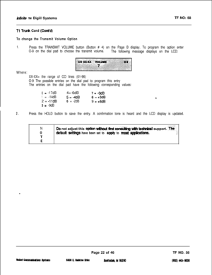 Page 139infinife TM Digiil SystemsTF NO: 58
Tl Tfunk Card (Cti’d)
To change the Transmit Volume Option
1.Press the TRANSMIT VOLUME button (Button # 4) on the Page B display. To program the option enter
O-9 on the dial pad to choose the transmit volume.
The following message displays on the LCD:
Where:
XX-XX= the range of CO lines (01-96)
O-9 The possible entries on the dial pad to program this entry
The entries on the dial pad have the following corresponding values:
0= -17dB4=-6dB7= -0dB
1= -14dB5=-4dB6 =...