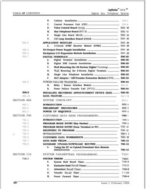 Page 15TABLE OF CONTENT9infinitem DVX ‘I1
Digital Key Telephone System
500.4
500.5
500.6
500.7
500.8500.9
500.10SECTION 600
600.1
600.2
600.3SECTION 700
700.1
700.2
700.3
700.4
-700.5
700.6
700.7
700.8SECTION 710
710.1B.
Cabinet Installation..........................................................
500-2
C.
Central Processor Unit (CPU)............................................500-6
D.Voice Control Board (VCB)..............................................500- 10E.Key Telephone Board...