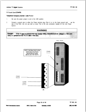 Page 142infinite m Diiital SystemsTF NO: 58
Tl Trunk Card (Cti’d)
Telephone Company (Caer ) Lhs Power
1.Be sure the power jumper is set to the LINE position.
2.Connect a ground wire to either the Power terminal plug (Post 4) or to the frame ground stud on the
rear of the CSU. (Do not use both at once) This is the only connection needed for the Line Power
Option.
WARNING..:...:.:.:...:..:.,. ,..:>:.:.:.:.: ::. .:....:: :. .:..I jj:, ,:.::.:.:: . . . . . .:.:.:..... :. :y;.,: ::,j:y.$+j& . . “ii.- Tl spa” is pia &...