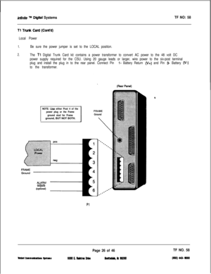 Page 143infinite m Diiital SystemsTF NO: 58
Tl Tank Card (Cont’d)
Local Power
1.
2.Be sure the power jumper is set to the LOCAL position.
The 
Tl Digital Trunk Card kit contains a power transformer to convert AC power to the 48 volt DC
power supply required for the CSU. Using 20 gauge leads or larger, wire power to the six-post terminal
plug and install the plug in to the rear panel. Connect Pin 
l- Battery Return (V+) and Pin 3- Battery (v-)
to the transformer.
NOTE: Usa either Post 4 of the
power plug or the...