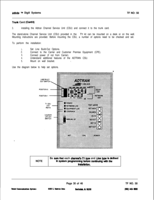 Page 147&iWfe TM Digiil Systems
Trunk Card (Cant’d)
3.installing the Adtran Channel Service Unit (CSU) and connect it to the trunk card.
TF NO: 58
The stand-alone Channel Service Unit (CSU) provided in the Tl kit can be mounted on a desk or on the wall.
Mounting instructions are provided. Before mounting the CSU, a number of options need to be checked and set.
To perform the installation:
1.
2.
3.
4.
5.
Set Line Build-Out Options.
Connect to the Carrier and Customer Premise Equipment (CPE).
Connect power (if not...