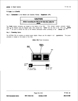 Page 149infinite TM Digital SystemsTF NO: 58
Tl TN& Card (Cont’d)
Step 2. Comection to the Network and Customer Premise Equ@ment (CPE)
Two RJ48 modular connectors are located on the bottom of the CSU.First connect modular connector labeled
“NET” to the Network using the Network cable. Then connect the 
“CPE” from the CSU to the Tl in the
DVX 
ill. Se sure to connect the CSU to the Network demarcation before connecting to the infinite DVX
‘nfiniteIll.
Step 3. Powerhg Options
The ADTRAN CSU kit contains an...