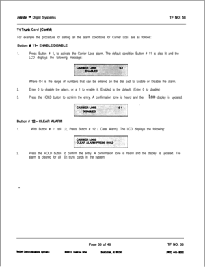 Page 152intinite m Digiil SystemsTF NO: 58
Tl TN& Card (Cont’d)
For example the procedure for setting all the alarm conditions for Carrier Loss are as follows:Button 
% ll- ENABLE/DISABLE
1.Press Button # 1, to activate the Carrier Loss alarm. The default condition Button # 11 is also lit and the
LCD displays the following message:
:/ &km w:  :  q i::i;:: :.:if:.,:(ii/j: .:::. . :..:,:. ~.:..:i:::. ..:j::.. !*li-:1:..::.:-.-: :::. ,,;;j,,;,,: ,:j .:,,, /1,j:;;::, .:.’ ‘.
Where O-l is the range of numbers that...