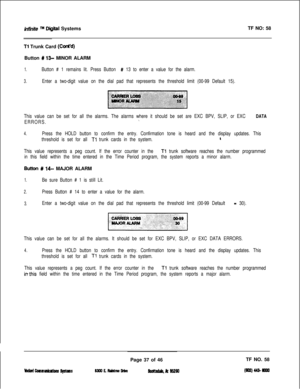 Page 153infinite TM Digital SystemsTF NO: 58
Tl Trunk Card (Cti’d)Button 
# 13- MINOR ALARM
1.Button # 1 remains lit. Press Button # 13 to enter a value for the alarm.
3.Enter a two-digit value on the dial pad that represents the threshold limit (00-99 Default 15).
This value can be set for all the alarms. The alarms where it should be set are EXC BPV, SLIP, or EXC 
DATA
ERRORS.\
4.Press the HOLD button to confirm the entry. Confirmation tone is heard and the display updates. This
threshold is set for all 
Tl...