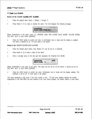 Page 155infinite m Digiil SystemsTF NO: 58
Tl Trudc Card (Co&d)Button 
W 12- CLEAR ALARM (ANY ALARM)
1.Press the desired alarm button. ( Buttons 1 through 7).
2.Press Button # 12 to clear or disable the alarm. The LCD displays the following message:
Where XXXXXXXXX is the alarm name (i.e. CARRIER LOSS, RED ALARM, BLUE ALARM, YELLOW ALARM,
EXC BPV, SLIP, or EXC DATA ERRORS).
,
3.Press the HOLD button to confirm the entry. A confirmation tone is heard and the display is updated.
The alarm is cleared for all 
Tl...