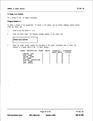 Page 160inGnite TM Digital SystemsTF NO: 58
I
Tl Trunk Card (Cont’d)
For a printout of the Tl System Parameters:
PlogramButtonWl:
To obtain a printout of the programmed Tl alarms in the system, use the System database printout function
(Flash 85, Button 
#l).
1.Check to see that Button # 1 is lit.
2.Press the HOLD button. The following message displays on the phone LCD:
/pnlM ’
4
When the system finishes sending the information to the printer, confirmation tone is heard. The
following is a sample report of the...