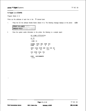 Page 161infinite TM Diiieal SystemsTF NO: 58
Tl TN& Card (CotWd)
Program Button # 2:
Prints out the attributes of each line in the 
Tl channel bank.
1.Press the CO line attribute flexible Button (Button # 2). The following message displays on the phone LCD:
2.Once the system sends information to the printer, the following is a sample report:CO LINE 
ATTkIBUTES
------------------
co 01
-----
LINE 01
SIGNAL TYPE UNA CONF PRIDTMF CO YY Y
SUPV DISA FLTM GRP COS DIR RDNN
lo 113 0
SIG RING DIAL VOL2Y Y7
RING...