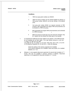 Page 164PRODUCT NOTICE
INFINITE DIGITAL SYSTEMS
PN0023
Conditions:1.
2.
3.
4.
5.RAN hunt group pilot numbers are 458-461.
RAN hunt group numbers can be chained together by placing theRAN group number (458-461) as the last member in the desired
group.
Hunt group pilot numbers 458-461 are reserved exclusively for RANfunctions. Both guaranteed and regular RAN announcements can
be directed to a RAN hunt group.
Both guaranteed and regular RAN announcements can be directed
to a RAN hunt group.
4RAN hunt groups are...