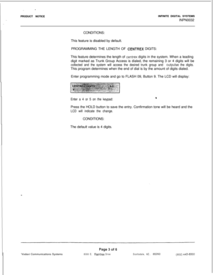 Page 167PRODUCT NOTICEINFINITE DIGITAL SYSTEMS
INPN0032
CONDITIONS:
This feature is disabled by default.
PROGRAMMING THE LENGTH OF CENTREX DIGITS:
This feature determines the length of 
centrex digits in the system. When a leading
digit marked as Trunk Group Access is dialed, the remaining 3 or 4 digits will be
collected and the system will access the desired trunk group and outpulse the digits.This program determines when the end of dial is by the amount of digits dialed.
Enter programming mode and go to FLASH...