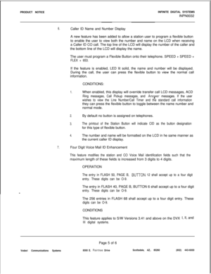 Page 168PRODUCT NOTICEINFINITE DIGITAL SYSTEMS
INPN00326.Caller ID Name and Number Display
A new feature has been added to allow a station user to program a flexible button
to enable the user to view both the number and name on the LCD when receiving
a Caller ID CO call. The top line of the LCD will display the number of the caller and
the bottom line of the LCD will display the name.
The user must program a Flexible Button onto their telephone. SPEED + SPEED +
FLEX + 653.If the feature is enabled, LED lit...