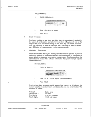 Page 169-*.PRODUCT NOTICE
INFINITE DIGITAL SYSTEMS
INPN0032
PROGRAMMING:
1.FLASH 09 Button 10123456789012345678901234
~
2.Enter a 3 or 4 on the keypad.
3.Press HOLD
8.Direct CO Access
This feature modifies the way digits are dialed when CO senderization is enabled inthe system. If senderization is enabled in the system, 
thd’system will wait for the
length of the pause timer before sending the first dialed digit. The system will accept
digits from the station as rapidly as the station dials. This applies to...