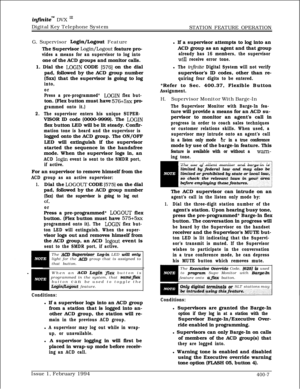 Page 177infkitem DVX I’Digital Key Telephone System
STATION FEATURE OPERATION
G. Supervisor 
Login/Logout Feature
The Supervisor 
Login/Logout feature pro-
vides a means for an supervisor to log intoone of the ACD groups and monitor calls.
1. Dial the 
LOGIN CODE [576] on the dial
pad, followed by the ACD group number
(5xx) that the supervisor is going to log
into,
or
Press a pre-programmed* 
LOGIN flex but-ton. (Flex button must have 
576+5xx pro-
grammed onto it.)
2.The supervisor enters his unique SUPER-VISOR...