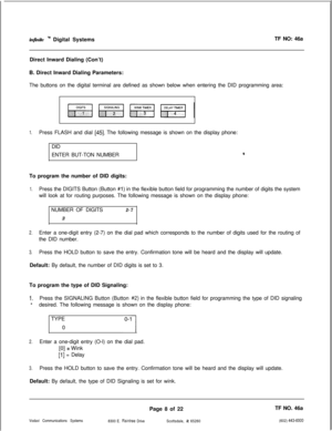 Page 291infinite TM Digital SystemsTF NO: 46a
Direct Inward Dialing (Con’t)
B. Direct Inward Dialing Parameters:
The buttons on the digital terminal are defined as shown below when entering the DID programming area:
1.Press FLASH and dial [45]. The following message is shown on the display phone:
DID
ENTER BUT-TON NUMBER
aTo program the number of DID digits:
1.Press the DIGITS Button (Button #l) in the flexible button field for programming the number of digits the system
will look at for routing purposes. The...