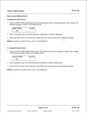 Page 292infinite ‘” Digital SystemsTF NO: 46a
Direct Inward Dialing (Cont’d)
To change the Wink Timer:
1.Press the WINK TIMER Button (Button #3) in the flexible button field for changing the Wink Timer settings. The
following message is shown on the display phone:
2.Enter a three-digit value on the dial pad which corresponds to 100-300 milliseconds.
3.Press the HOLD button to save the entry. Confirmation tone will be heard and the display will update.
4Default: By default, the Wink Timer is set for 140...