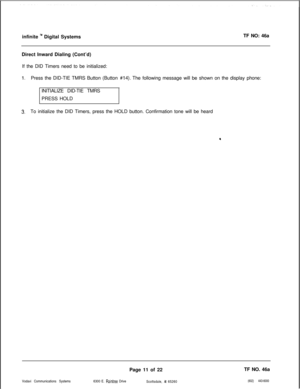 Page 294infinite ly Digital SystemsTF NO: 46a
Direct Inward Dialing (Cont’d)
If the DID Timers need to be initialized:
1.Press the DID-TIE TMRS Button (Button #14). The following message will be shown on the display phone:
INITIALIZE DID-TIE TMRS
PRESS HOLD
3.To initialize the DID Timers, press the HOLD button. Confirmation tone will be heard
Vodavi Communications SystemsPage 11 of 22TF NO. 46a
6300 E. 
Rainlree Drive
Scottsdale, AZ 65260(602) 443-6000 