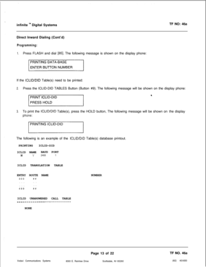 Page 296infinite ly Digital SystemsTF NO: 46a
Direct Inward Dialing (Cont’d)
Programming:
1.Press FLASH and dial [85]. The following message is shown on the display phone:
If the 
ICLID/DID Table(s) need to be printed:
2.Press the ICLID-DID TABLES Button (Button #9). The following message will be shown on the display phone:
3.To print the ICLID/DID Table(s), press the HOLD button, The following message will be shown on the display
phone:The following is an example of the 
ICLID/DID Table(s) database printout....