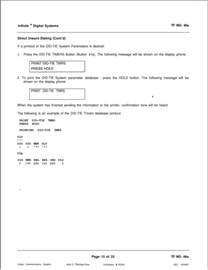 Page 298infinite ‘” Digital SystemsTF NO: 46a
Direct Inward Dialing (Cont’d)
If a printout of the DID-TIE System Parameters is desired:
1.Press the DID-TIE TIMERS Button (Button #14). The following message will be shown on the display phone:
2. To print the DID-TIE System parameter database , press the HOLD button. The following message will be
shown on the display phone:
PRINT DID-TIE TMRS
4When the system has finished sending the information to the printer, confirmation tone will be heard.
The following is an...