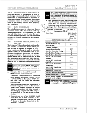 Page 315CUSTOMER DATA BASE PROGRAMMINGinfinite” DVX InDigital Key Telephone System
700.6CUSTOMER DATA WORKSHEETS
Before any attempt at programming is made, itis strongly recommended that customer data
worksheets be prepared (Refer to Appendix A).
These worksheets should become part of the
permanent record of customer programming.
Refer to the following sections when preparing
the worksheets.
700.7DATA BASE FIELDS
The data fields are used to set system timers,
determine central office line features and...