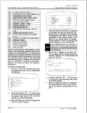 Page 317CUSTOMER DATA BASE PROGRAMMINGinfinite” DVX I’Digital Key Telephone System
t
22.3~DIGIT~ROUTE~TABLE
23.6-DIGIT_ROUTE_TABLE (table entrv)
24.EXCEPTION-CODE-TABLE
25.ROUTE-LIST-TABLE (table entry)
26.INS/DEL_TABLE (table entry)
27.
DAILYSTART-TABLE
28.WEEKLY START TABLE
29.ROUTE-FOR-555- 12 12
30.SYSTEM-SPEED-BIN
31.STA-SPEED-BIN (station 100thru
195)
32.SPEED-DIR (directory entry)
33.ICLID-TRANS-TBLE (trans table
entry)
34.ICLID-UAC-TABLE (uac table entry)
35.SPECIAL-TABLE
Forward and backward...