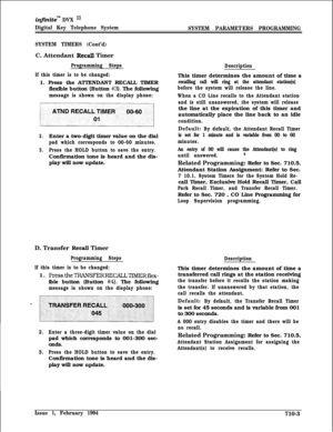 Page 322infiniteTM DVX I’
Digital Key Telephone System
SYSTEM PARAMETERS PROGRAMMING
SYSTEM TIMERS (Cont’d)C. Attendant 
Recall Timer
Programming Steps
If this timer is to be changed:1. Press the ATTENDANT RECALL TIMER
flexible button (Button 
#3). The following
message is shown on the display phone:
2.Enter a two-digit timer value on the dial
pad which corresponds to 00-60 minutes.
3.Press the HOLD button to save the entry.Confirmation tone is heard and the dis-
play will now update.
D. Transfer 
Recall Timer...