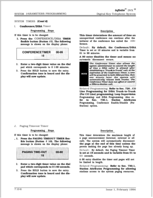 Page 325SYSTEM PARAMETERS PROGRAMMING
infinitem DVX I’Digital Key Telephone System
SYSTEM TIMERS (Co&d)
I.Conference/DISA Timer
Programming Steps
If this timer is to be changed:1. Press the 
CONFERENCE/DISA TIMER
flexible button (Button 
#9). The following
message is shown on the display phone:DescriptionThis timer determines the amount of time an
unsupervised conference can continue after the
initiator of the conference has exited the 
con-
ference.
CONFERENCE TIMER00-99
1Default: By default, the...