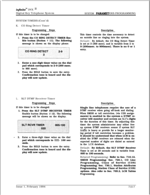 Page 326inf%zitem DVX IJJDigital Key Telephone System
SYSTEM PARAMETERS PROGRAMMING
SYSTEM TIMERS (Cont’d)
K.CO Ring Detect Timer
Programming Steps
If this timer is to be changed:
1.Press the CO RING DETECT TIMER flex-
ible button (Button 
# 11). The following
message is shown on the display phone:
jCORINGDET:CT:
2.Enter a one-digit timer value on the dial
pad which corresponds to 2-9 (200 msec.
to 900 msec).
3.Press the HOLD button to save the entry.Confirmation tone is heard and the dis-
play will now update....