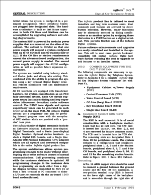 Page 34GENE- DESCRIPTION
in.finitem DVX ‘JJDigital Key Telephone System
initial release the system is configured in a pre
mapped arrangement, where peripheral boardsare plugged into designated slots. The hard-
ware architecture is built so that future expan-sion in both CO lines and Stations can be
accomplished by upgrading software and add-
ing plug in boards.
The system KSU is powered by modular power
supplies that are mounted on the sides of the
cabinet. The cabinet is divided so that one
power supply will...