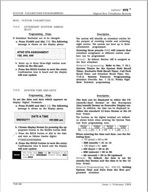Page 343infinite” DVX I’
SYSTEM PARAMETERS PROGRAMMING
Digital Key Telephone System
MISC. SYSTEM PARAMETERS
710.5ATTENDANT STATION ASSIGN-
MENT
Programming Steps
If Attendant Station(s) are to be changed:a. Press FLASH and dial 
[lo]. The following
message is shown on the display phone:
[,
b. Enter up to three three-digit station num-ber(s) on the dial pad.
c. Press the HOLD button to save the entry.
Confirmation tone is heard and the displaywill now update.
710.6SYSTEM TIME AND DATE
Programming StepsTo set the...