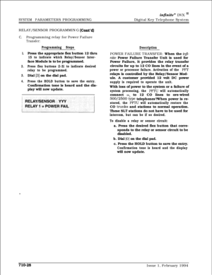 Page 347infinite” DVX I’Digital Key Telephone System
SYSTEM PARAMETERS PROGRAMMING
RELAY/SENSOR PROGRAMMING 
(Cont’d)
C.Programming relay for Power Failure
Transfer:
Programming Steps
Description
1.Press the appropriate flex button 12 thru
15 to indicate which Relay/Sensor Inter-face Module is to be programmed.
2.Press flex buttons (l-3) to indicate desired
relay to be programmed.
3.Dial [3] on the dial pad.
4.Press the HOLD button to save the entry.Confirmation tone is heard and the dis-
play will now...