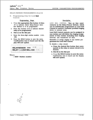 Page 348infznite” DVX I’
Digital Key Telephone System
SYSTEM PARAMETERS PROGRAMMING
RELAY/SENSOR PROGRAMMING (Cont’d)
D.Programming relay for Loud BeiiControl:
Programming Steps
1.Press the appropriate flex button 12 thru
15 to indicate which Relay/Sensor Inter-
face Module is to be programmed.
2.Press flex buttons (l-3) to indicate desiredrelay to be programmed.
3.Dial [4] on the dial pad.
4.Enter the three-digit station number (loo-
195)
5.Press the HOLD button to save the entry.Confirmation tone is heard and...