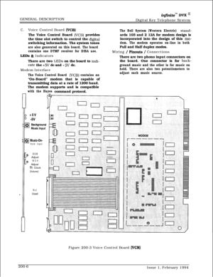 Page 38GENERAL DESCRIPTIONinfiniteTM DVK I’Digital Key Telephone System
C.Voice Control Board (VCB)The Voice Control Board 
(VCB) provides
the time slot switch to control the 
digitalswitching information. The system tones
are also generated on this board. The board
contains one DTMF receiver for DISA use.
LEDs h Indicators
There are two 
LEDs on the board to indi-
cate the +5V dc and - 5V dc.
Modem Interface
The Bell System (Western Electric) stand-ards 103 and 2 12A for modem design is
incorporated into the...