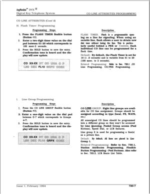 Page 372infiniteT”b DVX I’Digital Key Telephone System
CO LINE ATTRIBUTES PROGRAMMING
CO LINE ATTRIBUTES (Cont’d)
H. Flash Timer Programming
Programming Steps1. Press the FLASH TIMER flexible button
(Button 
#8).
2.Enter a two-digit timer value on the dial
pad between 01-20 which corresponds to
100 msec-2 seconds.
3.Press the HOLD button to save the entry.Confirmation tone is heard and the dis-
play will now update.
Description
FLASH TIMER. Flash is a programmable open-ing on a line for signaling. When using an...