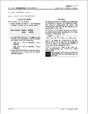 Page 375infinitem DVX m
CO LINE A’ITRIBUTES PROGRAMMINGDigital Key Telephone System
CO LINE ATTRIBUTES (Cont’d)
720.2DIAL PULSE PARAMETERS
Programming StepsDescription
If this feature is to be assigned:a. Press FLASH and dial 
[4 11. The following
message is shown on the display phone:
b.The Dial Pulse features wiIl toggle on and
off with each depression, and the display
will update with each depression.l LED on= 
60/40 (RATIO), 1Opps(SPEED)
. LED off = 
66/33 [RATIO), 2Opps(SPEED)
c. Press the HOLD button to...