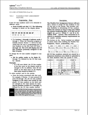 Page 376infznite” DVX I’Digital Key Telephone System
CO LINE ATTRIBUTES PROGRAMMING
CO LINE ATTRIBUTES (Cont’d)
720.3FLEXIBLE PORT ASSIGNMENT
FEATURE
Programming Steps
If the CO Line numbers need to be relocated to
different ports:a. Press FLASH and dial 
[42]. The following
message is shown on the display phone:I08 09 10 11 12
b.The buttons 1 through 4 indicate cards 1
through 4. When the relocation program is
initially entered, Button # 1 will be lit indi-
cating that the user is programming the CO
Line...