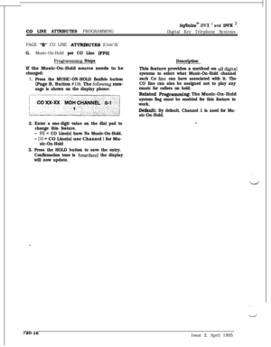 Page 381in@nite” DVX ’ and DVX I1
Co LINE ATTRIBUTES PROGRAMMING
Digital Key Telephone Systems
PAGE 
“B” CO LINE ATTRIBUTES (Cont’d)
G.Music-On-Hold per CO Line (FPS)
Progmmming StepsIf the Music-On-Hold source needs to be
changed:
1,Press the MUSIC-ON-HOLD flexible button(Page B, Button 
#lo). The foIIowing mes-
sage is shown on the display phone:
2. Enter a one-digit value on the dial pad to
change this feature.
-(01 = CO Line(s) have No Music-On-Hold.
- 111 = CO Line(s) use Channel 1 for Mu-
sic-On-Hold
3....