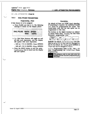 Page 382iqfiiite” DVX’ aud DVX”
Digital Key Telephone Systems
CO LlNE ATTRIBUTEs PROGRAMMtNG
CO 
LINE ATTRIBUTES (Cont’d)
720.3DIALPULSE P-RS
Programming Steps
If this feature is to be assigned:
a. Press FLASH and dial (4 1). The following
message is shown on the display phone:
b.The Dial Pulse features will toggle on and
off with each depression, and the display
will update with each depression.
l LED on = 60/40 (RATIO), 1Opps (SPEED).
LED off = 66/33 (RATIO), 2Opps (SPEED)
c. Press the HOLD button to save the...