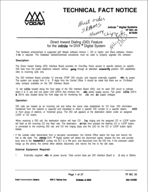 Page 384TECHNICAL FACT NOTICEDirect Inward Dialing (DID) Feature.h. . -+I-)
for the infiniteTM DVX “I Digital System
F b
This hardware enhancement is supported with Master software Version 1 .OD or higher, and Slave software, Version
l.lA is required. The Database Upload/Download procedures must be used to properly upgrade this software.
Description:
The Direct Inward Dialing (DID) Interface Board provides for One-Way Direct access to specific stations on specific
DID lines from the public telephone network,...