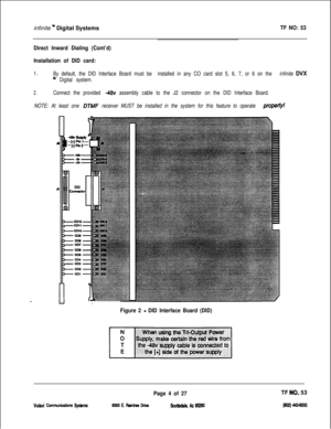 Page 387infinite n Digital SystemsTF NO: 53
Direct Inward Dialing (Cont’d)
Installation of DID card:
1.By default, the DID Interface Board must be installed in any CO card slot 5, 6, 7, or 6 on the infinite DVX
“’ Digital system.
2.Connect the provided -46~ assembly cable to the J2 connector on the DID Interface Board.
NOTE: At least one 
OTMF receiver MUST be installed in the system for this feature to operate propeflyf
Figure 2 - DID Interface Board (DID)
vodavi cunmunications sy!3km3
Page 4 of 27TF NOi 53...