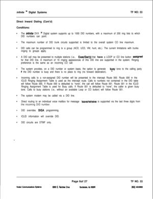 Page 389infinite ” Digital SystemsTF NO: 53
Direct Inward Dialing (Cont’d)
Conditions:
.
.
.
.
.
.
.
.
.
.
.
w
The infinite DVX “’ Digital system supports up to 1000 DID numbers, with a maximum of 200 ring lists to which
DID numbers can point.
The maximum number of DID trunk circuits supported is limited to the overall system CO line maximum.
DID calls can be programmed to ring to a group (ACD, UCD, VM, hunt, etc.). The current limitations with trunks
ringing to groups apply.
A DID call may be presented to...