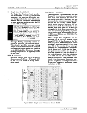 Page 40infinite” DVX I’
GENERAL DESCFUPTIONDigital Key Telephone System
E.Single Line Board (SL12)
The Single Line Telephone board providesthe interface for 12 
2500-type single line
telephones. This board can be plugged intoany designated station slot. It is recom-
mended that the Tri-Output Power Supply
be used with this card to provide the 
9OVac and -48V dc voltages.
OnZy one Ring Generator is required per
system. One T&Output Power Supply willaccommodate two SL12 boards. When an
SL12 Zward is installed, it...