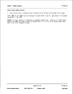 Page 392infinite ” Digital SystemsTF NO: 53
Direct Inward Dialing (Cont’d)
4.Press the HOLD button to complete the entry. Confirmation tone will be heard and the display will now update.
NOTE: 
Affer the card slots have been re-arranged, the system MUST be reset for full activation of the database
programming to take effect.
Default: The system defaults to a configuration that designates peripheral slots 1,2,3 and 4 for Station boards,
peripheral slots 
5,6,7 and 6 for CO boards, and peripheral slots 9, 10, 11...