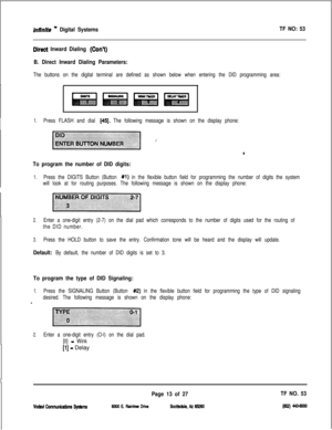 Page 396inttnite m Digital Systems
Direct Inward Dialing (ConY)
B. Direct Inward Dialing Parameters:TF NO: 53
The buttons on the digital terminal are defined as shown below when entering the DID programming area:
1.Press FLASH and dial [45J. The following message is shown on the display phone:
To program the number of DID digits:
1.Press the DIGITS Button (Button #l) in the flexible button field for programming the number of digits the system
will look at for routing purposes. The following message is shown on...