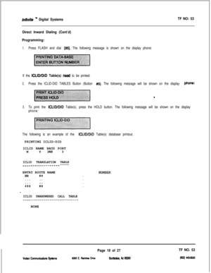 Page 401Infinite ” Digital SystemsTF NO: 53
Direct Inward Dialing (Cont’d)
Programming:
1.Press FLASH and dial [65j. The following message is shown on the display phone:
If the 
ICLIWDID Table(s) nead to be printed:
2.Press the ICLID-DID TABLES Button (Button #9). The following message will be shown on the display phone:
3.To print the ICLID/DID Table(s), press the HOLD button. The following message will be shown on the display
phone:
The following is an example of the 
ICLID/DID Table(s) database...