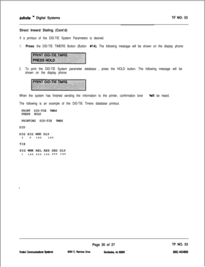 Page 403fnffnffe ” Digital SystemsTF NO: 53
Direct Inward Dialing (Cont’d)
If a printout of the DID-TIE System Parameters is desired:
1.Press the DID-TIE TIMERS Button (Button #14). The following message will be shown on the display phone:
2.To print the DID-TIE System parameter database , press the HOLD button. The following message will be
shown on the display phone:
When the system has finished sending the information to the printer, confirmation tone 
+vill be heard.
The following is an example of the...