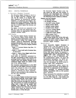 Page 43infMtem DVX InDigital Key Telephone SystemGENERAL DESCRIPTION
200.4DIGITAL TERMINALS
A. Executive (Display) Terminal
The 33-button Digital Terminal is one in a
line of Digital electronic telephone termi-
nals. The line consists of an Executive (Dis-
play) telephone, an Executive/PC Interface
telephone, an Enhanced (non-display) tele-phone and a Basic telephone. These tele-
phones are designed to operate with the
new line of infinite Digital Key Systems and
PBX Systems.
The digital 
terminals are...