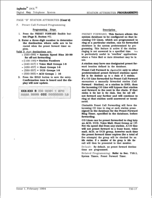 Page 428infinitem DVX I’
Digital Key Telephone SystemSTATION ATTRIBUTES PROG-GPAGE “B” STATION ATTRIBUTES 
(Cont’d)
F.Preset Call Forward Programming
Programming Steps
1.Press the PRESET FORWARD flexible but-ton (Page B, Button 
#6).2. Enter a three-digit number to determine
the destination where calls are to be
routed when the preset forward timer ex-
pires.
Valid 3 
digit destinations are:
- [020-0991 = System Speed Bins 20-99
for off-net forwarding
- [ 100-1951 = Station Numbers
- [440-4471 = Voice Mail...