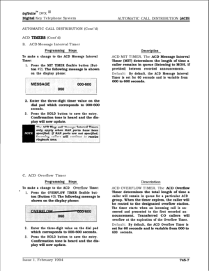 Page 451inJinitem DVX I’
Digital Key Telephone System
AUTOMATIC CALL DISTRIBUTION (ACD)AUTOMATIC CALL DISTRIBUTION (Cont’d)
ACD 
TIMERS (Cont’d)
B.ACD Message Interval Timer
Programming Steps
To make a change to the ACD Message Interval
Timer:
1.Press the MIT TIMER flexible button (But-ton 
#2). The following message is shown
on the display phone:
“w”“‘,.,“““”
DescriptionACD MIT TIMER. The ACD Message Interval
Timer (MIT) determines the length of time a
caller remains in queue (listening to MOH, if
provided)...